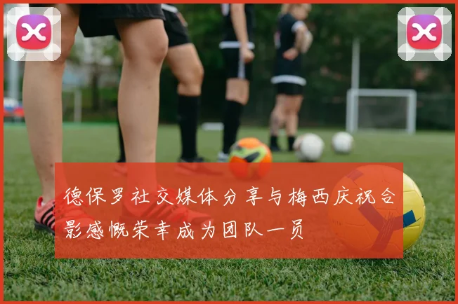 德保罗社交媒体分享与梅西庆祝合影感慨荣幸成为团队一员