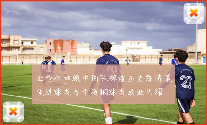 土伦杯回顾中国队辉煌历史陈涛最佳进球奖与于海铜球奖成就闪耀