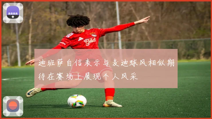 迪班萨自信表示与麦迪球风相似期待在赛场上展现个人风采
