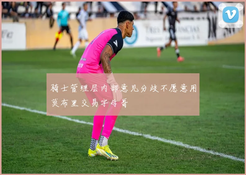 骑士管理层内部意见分歧不愿意用莫布里交易字母哥