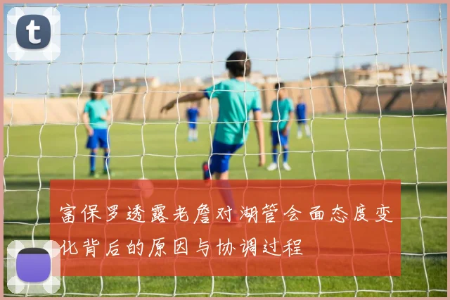 富保罗透露老詹对湖管会面态度变化背后的原因与协调过程