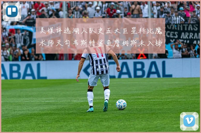 美媒评选湖人队史五大巨星科比魔术师天勾韦斯特鲨鱼詹姆斯未入榜引争议