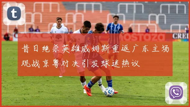 昔日绝杀英雄威姆斯重返广东主场观战京粤对决引发球迷热议