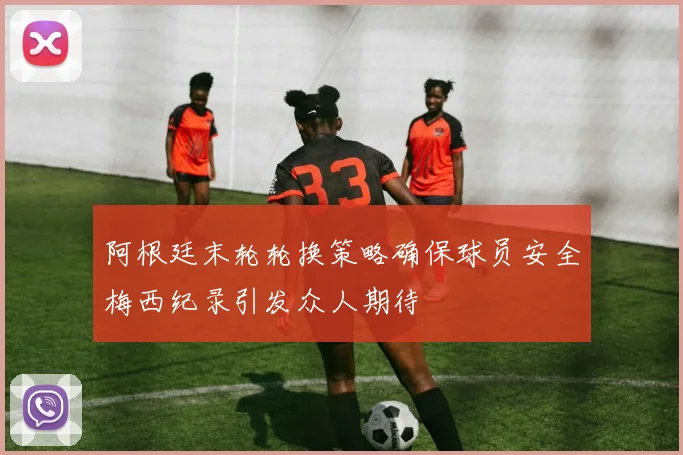 阿根廷末轮轮换策略确保球员安全梅西纪录引发众人期待
