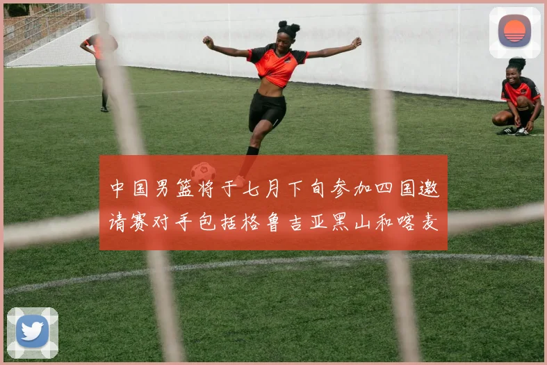 中国男篮将于七月下旬参加四国邀请赛对手包括格鲁吉亚黑山和喀麦隆