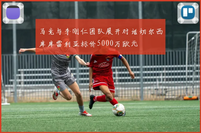 马竞与李刚仁团队展开对话切尔西库库雷利亚标价5000万欧元