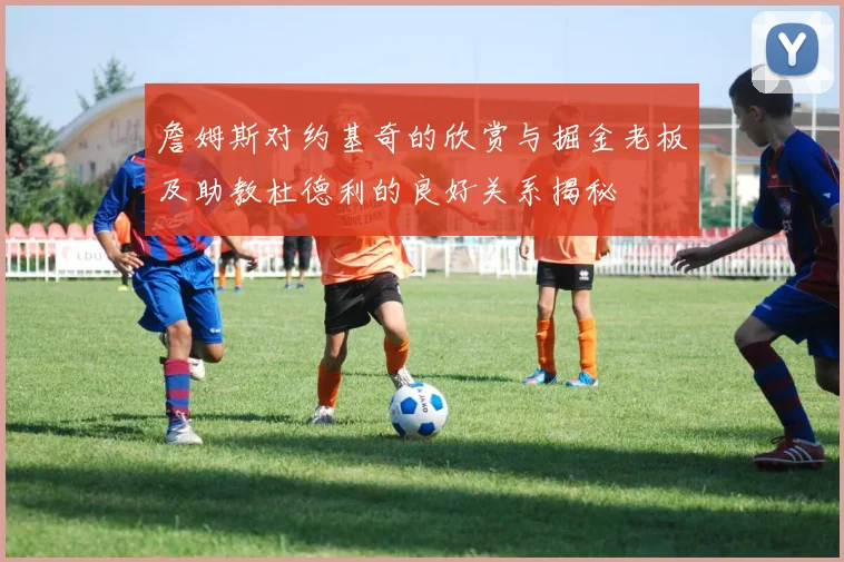 詹姆斯对约基奇的欣赏与掘金老板及助教杜德利的良好关系揭秘